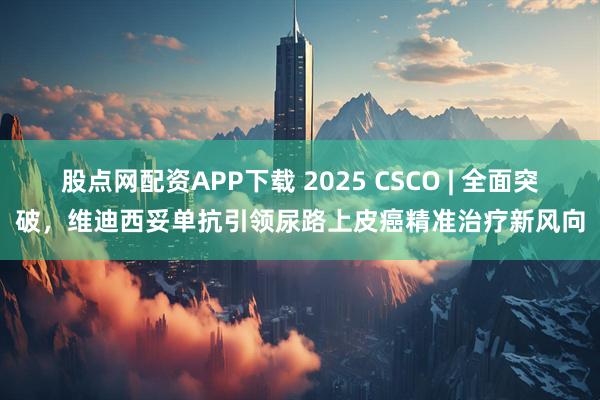 股点网配资APP下载 2025 CSCO | 全面突破，维迪西妥单抗引领尿路上皮癌精准治疗新风向