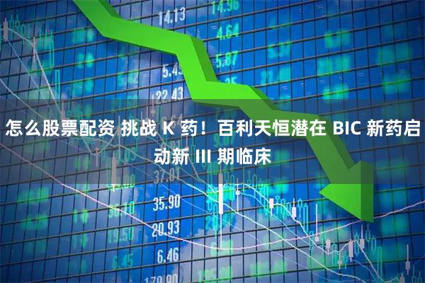 怎么股票配资 挑战 K 药！百利天恒潜在 BIC 新药启动新 III 期临床