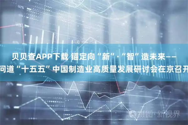 贝贝查APP下载 锚定向“新”·“智”造未来——问道“十五五”中国制造业高质量发展研讨会在京召开