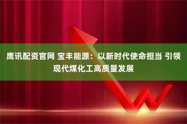 鹰讯配资官网 宝丰能源：以新时代使命担当 引领现代煤化工高质量发展