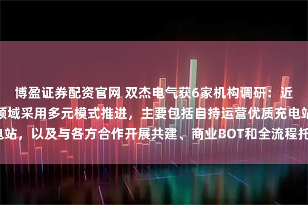 博盈证券配资官网 双杰电气获6家机构调研：近两年，公司在重卡充电领域采用多元模式推进，主要包括自持运营优质充电站，以及与各方合作开展共建、商业BOT和全流程托管服务等（附调研问答）