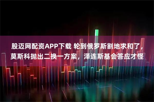 股迈网配资APP下载 轮到俄罗斯割地求和了，莫斯科抛出二换一方案，泽连斯基会答应才怪
