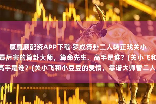 赢赢顺配资APP下载 罗成算卦二人转正戏关小飞小豆豆，阜新靠谱的最厉害的算卦大师，算命先生、高手是谁？(关小飞和小豆豆的爱情，靠谱大师替二人算卦)