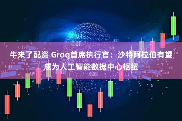 牛来了配资 Groq首席执行官：沙特阿拉伯有望成为人工智能数据中心枢纽
