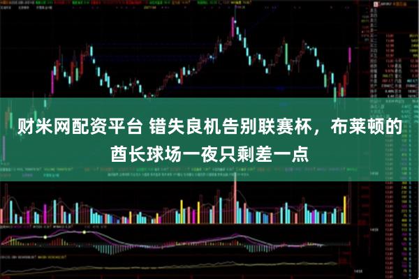 财米网配资平台 错失良机告别联赛杯，布莱顿的酋长球场一夜只剩差一点