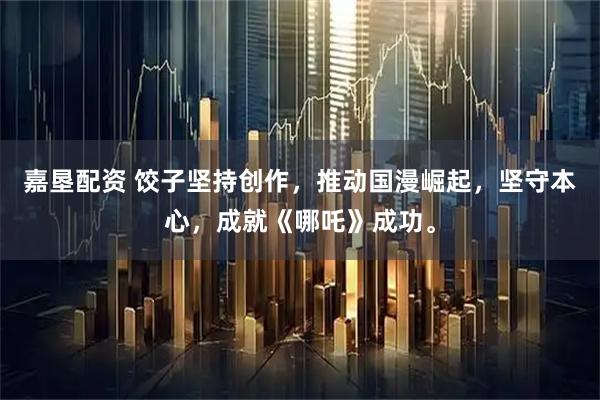 嘉垦配资 饺子坚持创作，推动国漫崛起，坚守本心，成就《哪吒》成功。