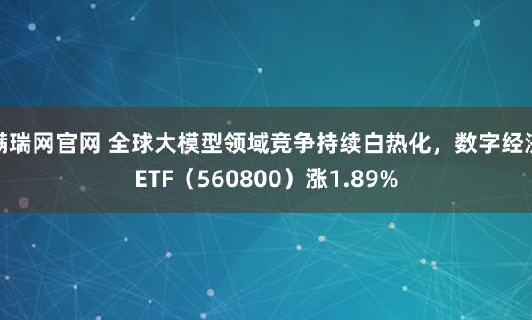 满瑞网官网 全球大模型领域竞争持续白热化，数字经济ETF（560800）涨1.89%