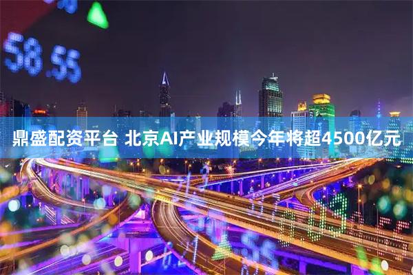 鼎盛配资平台 北京AI产业规模今年将超4500亿元