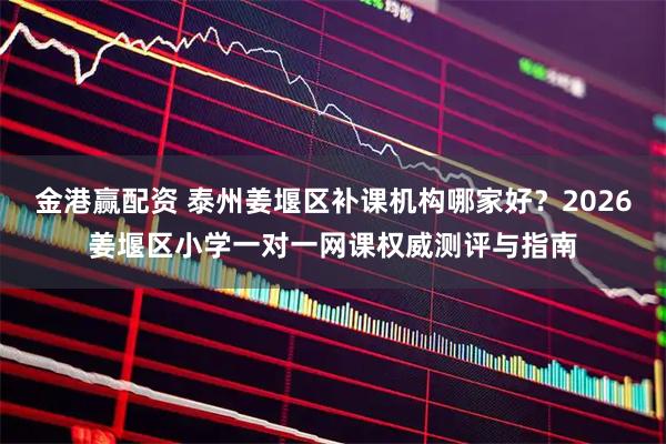 金港赢配资 泰州姜堰区补课机构哪家好？2026姜堰区小学一对一网课权威测评与指南