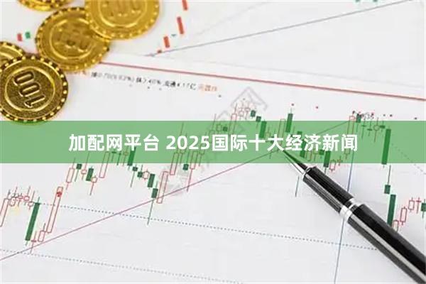 加配网平台 2025国际十大经济新闻
