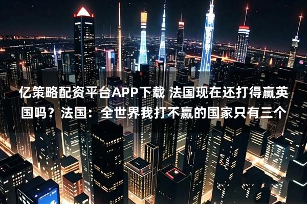 亿策略配资平台APP下载 法国现在还打得赢英国吗？法国：全世界我打不赢的国家只有三个