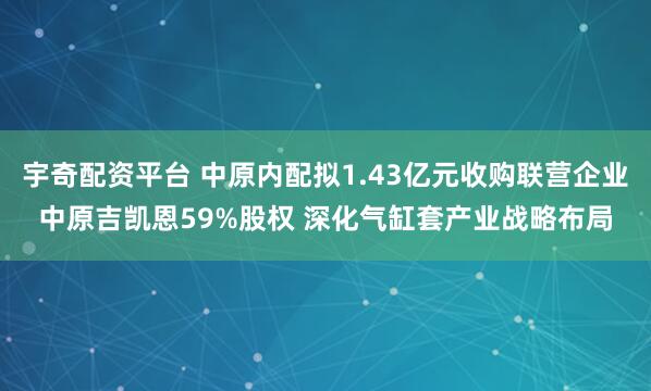 宇奇配资平台 中原内配拟1.43亿元收购联营企业中原吉凯恩59%股权 深化气缸套产业战略布局
