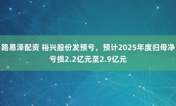 路易泽配资 裕兴股份发预亏，预计2025年度归母净亏损2.2亿元至2.9亿元