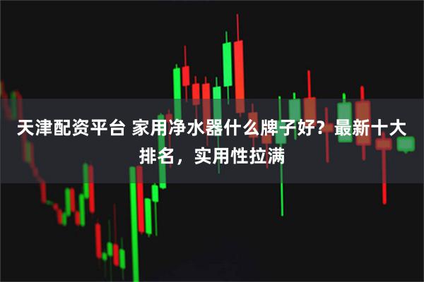 天津配资平台 家用净水器什么牌子好？最新十大排名，实用性拉满