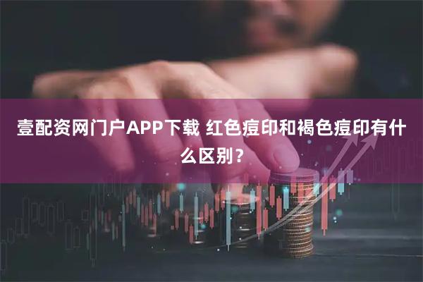 壹配资网门户APP下载 红色痘印和褐色痘印有什么区别？