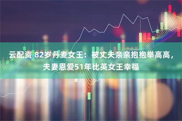 云配资 82岁丹麦女王：被丈夫亲亲抱抱举高高，夫妻恩爱51年比英女王幸福