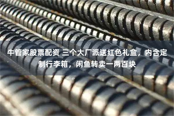 牛管家股票配资 三个大厂派送红色礼盒，内含定制行李箱，闲鱼转卖一两百块