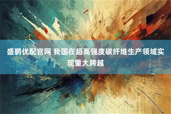 盛鹏优配官网 我国在超高强度碳纤维生产领域实现重大跨越
