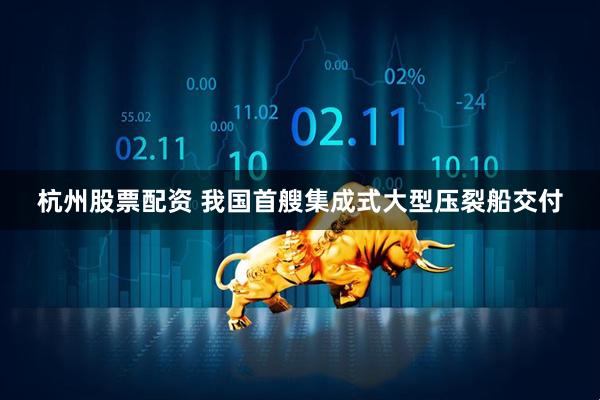 杭州股票配资 我国首艘集成式大型压裂船交付
