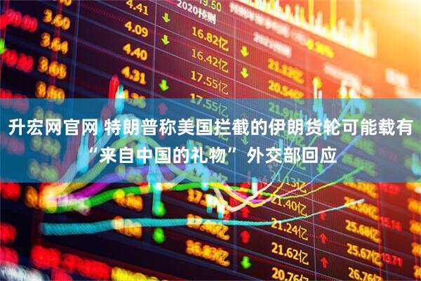 升宏网官网 特朗普称美国拦截的伊朗货轮可能载有“来自中国的礼物” 外交部回应