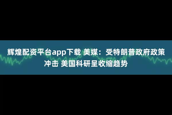 辉煌配资平台app下载 美媒：受特朗普政府政策冲击 美国科研呈收缩趋势