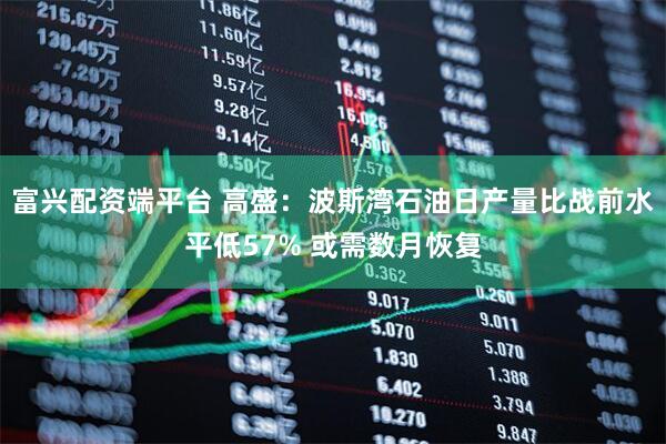 富兴配资端平台 高盛：波斯湾石油日产量比战前水平低57% 或需数月恢复