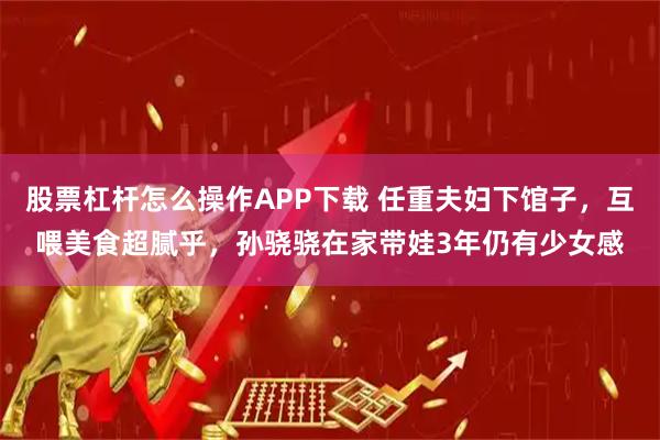 股票杠杆怎么操作APP下载 任重夫妇下馆子，互喂美食超腻乎，孙骁骁在家带娃3年仍有少女感